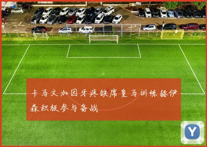 卡马文加因牙疼缺席皇马训练赫伊森积极参与备战