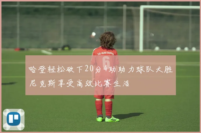 哈登轻松砍下20分4助助力球队大胜尼克斯享受高效比赛生活