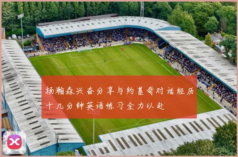 杨瀚森兴奋分享与约基奇对话经历十几分钟英语练习全力以赴