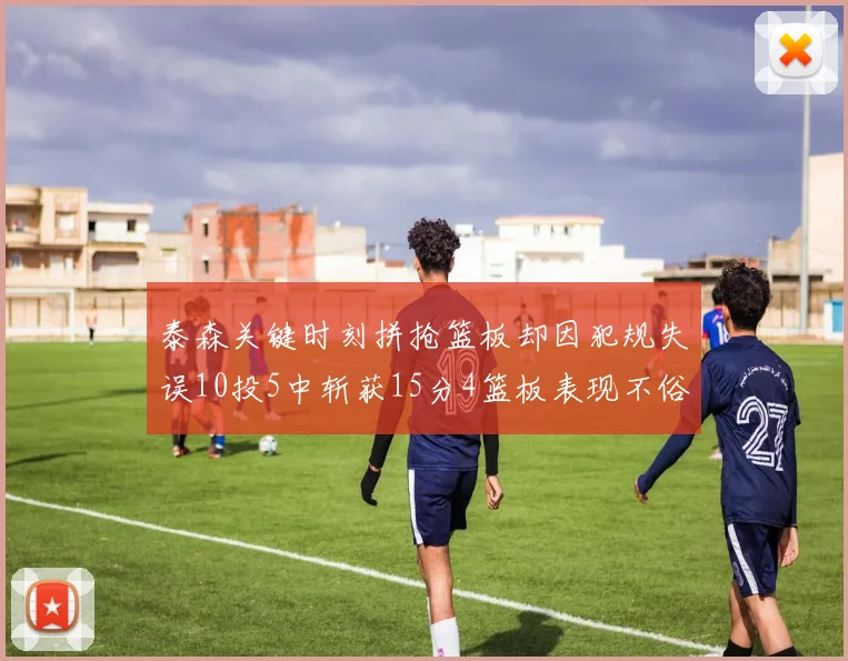 泰森关键时刻拼抢篮板却因犯规失误10投5中斩获15分4篮板表现不俗