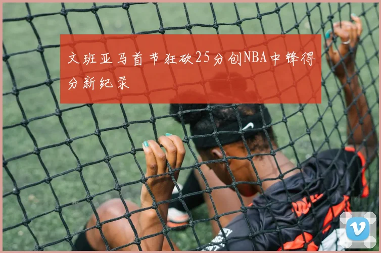 文班亚马首节狂砍25分创NBA中锋得分新纪录