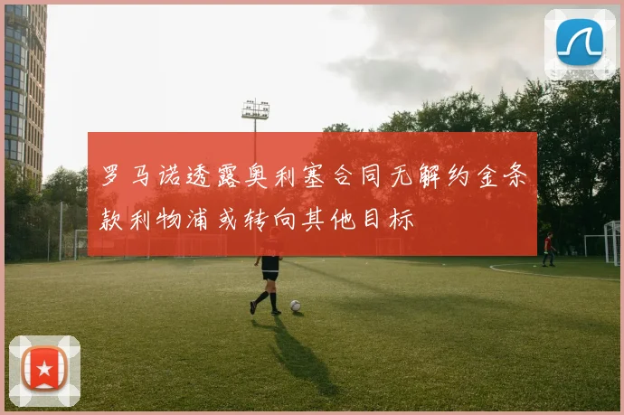 罗马诺透露奥利塞合同无解约金条款利物浦或转向其他目标