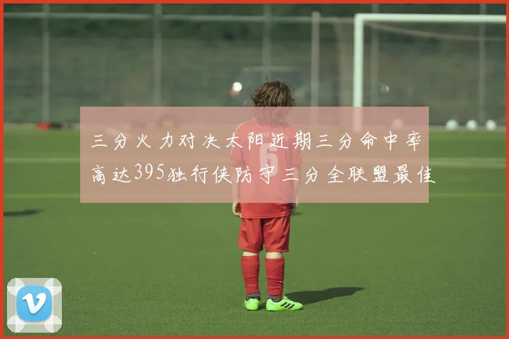 三分火力对决太阳近期三分命中率高达395独行侠防守三分全联盟最佳