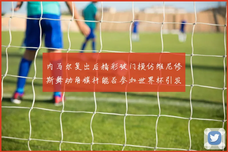 内马尔复出后精彩破门模仿维尼修斯舞动角旗杆能否参加世界杯引发热议