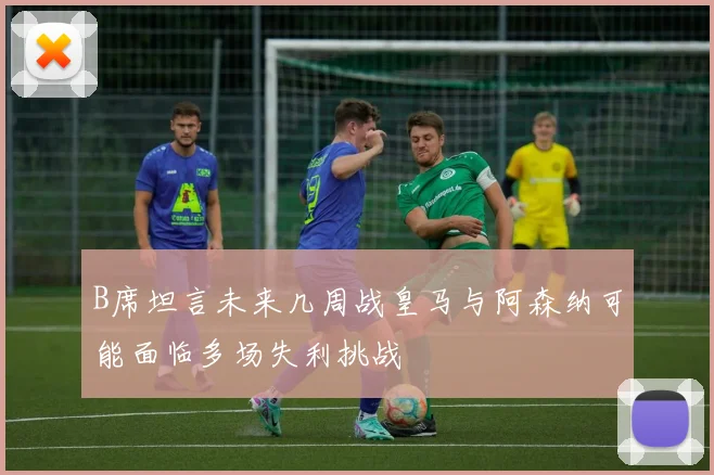 B席坦言未来几周战皇马与阿森纳可能面临多场失利挑战