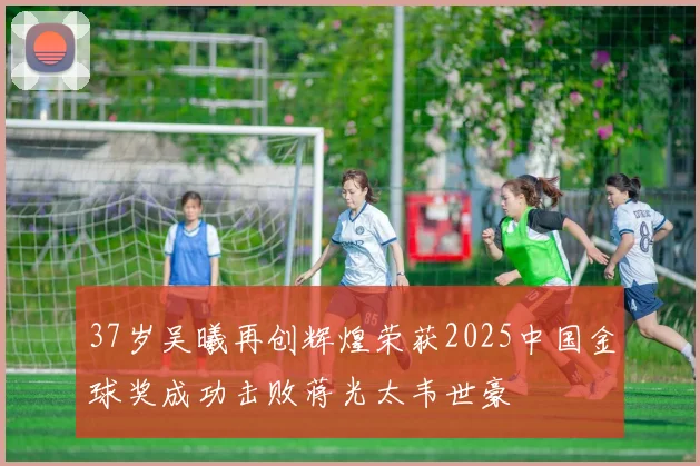 37岁吴曦再创辉煌荣获2025中国金球奖成功击败蒋光太韦世豪