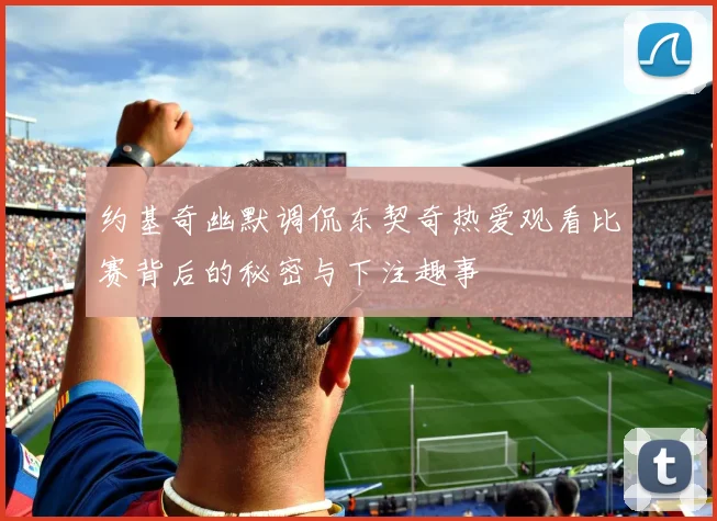 约基奇幽默调侃东契奇热爱观看比赛背后的秘密与下注趣事