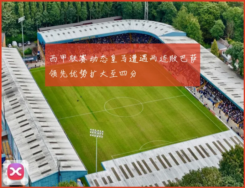 西甲联赛动态皇马遭遇两连败巴萨领先优势扩大至四分