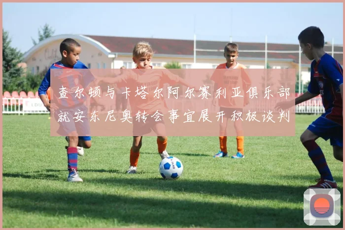 查尔顿与卡塔尔阿尔赛利亚俱乐部就安东尼奥转会事宜展开积极谈判