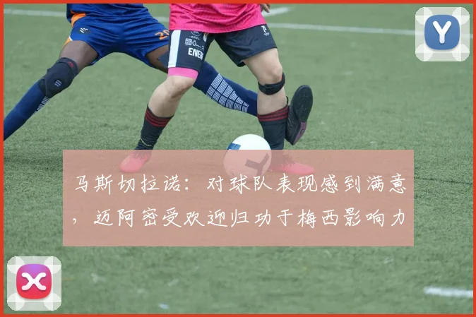马斯切拉诺：对球队表现感到满意，迈阿密受欢迎归功于梅西影响力