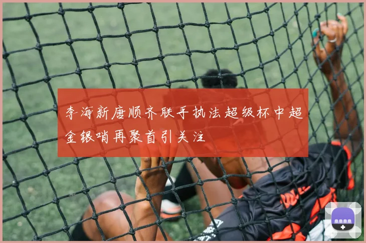 李海新唐顺齐联手执法超级杯中超金银哨再聚首引关注