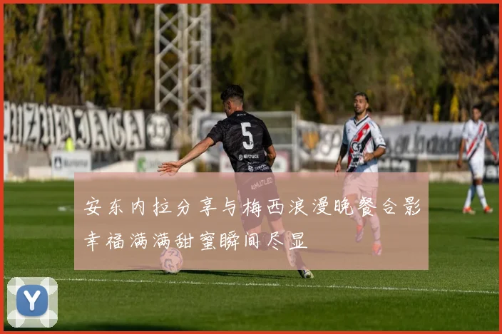 安东内拉分享与梅西浪漫晚餐合影幸福满满甜蜜瞬间尽显