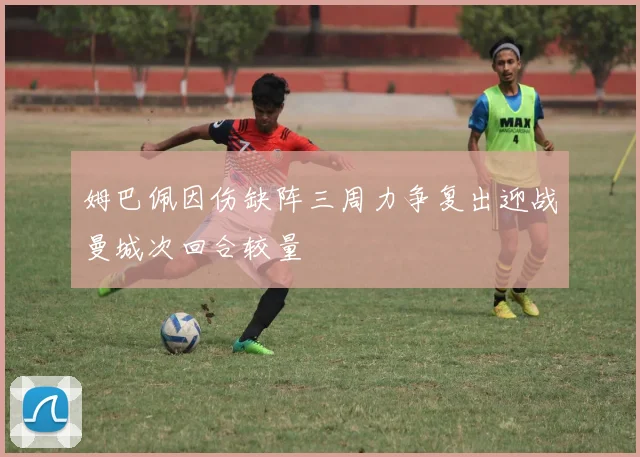 姆巴佩因伤缺阵三周力争复出迎战曼城次回合较量