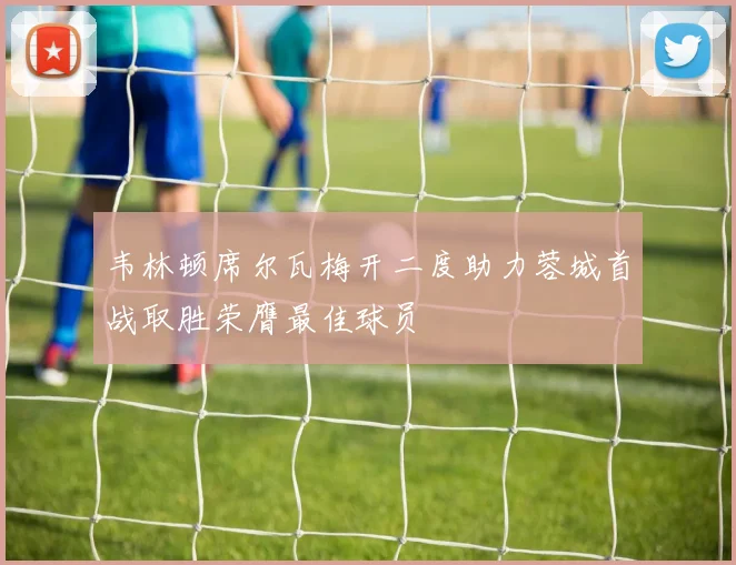 韦林顿席尔瓦梅开二度助力蓉城首战取胜荣膺最佳球员