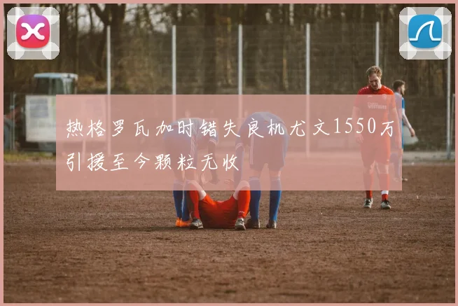 热格罗瓦加时错失良机尤文1550万引援至今颗粒无收