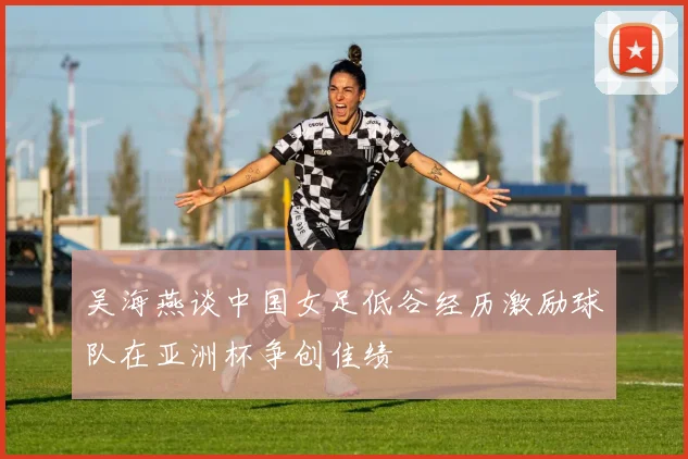 吴海燕谈中国女足低谷经历激励球队在亚洲杯争创佳绩
