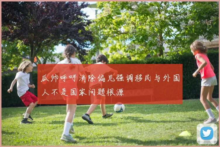 瓜帅呼吁消除偏见强调移民与外国人不是国家问题根源