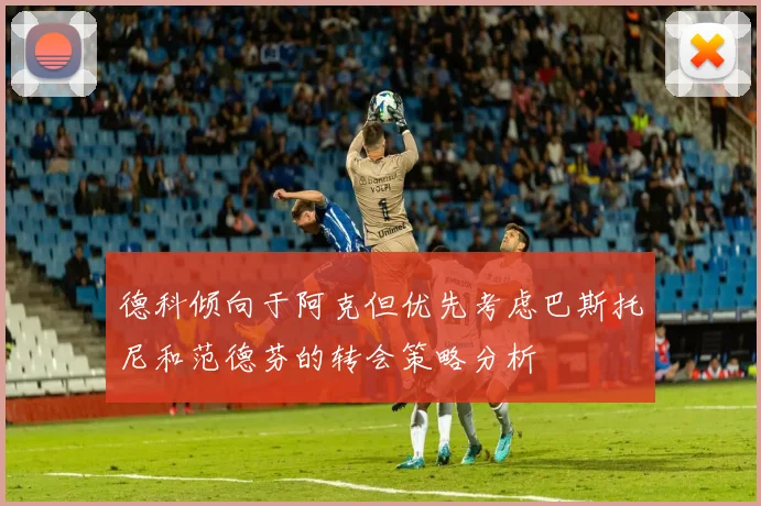 德科倾向于阿克但优先考虑巴斯托尼和范德芬的转会策略分析
