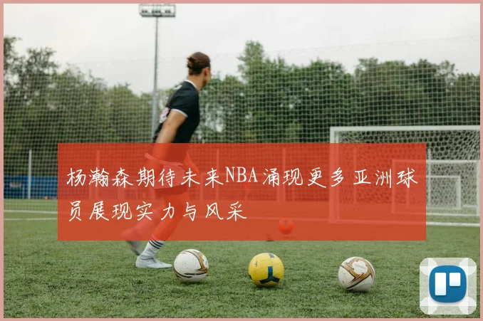 杨瀚森期待未来NBA涌现更多亚洲球员展现实力与风采