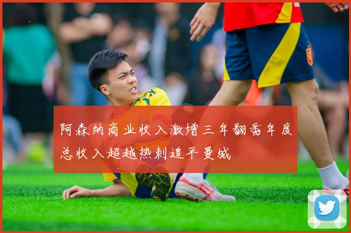 阿森纳商业收入激增三年翻番年度总收入超越热刺追平曼城