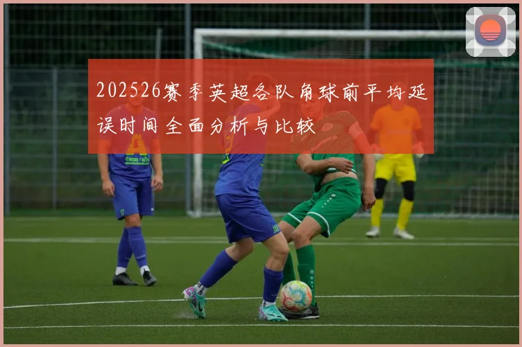 202526赛季英超各队角球前平均延误时间全面分析与比较