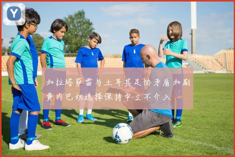 加拉塔萨雷与土耳其足协矛盾加剧费内巴切选择保持中立不介入