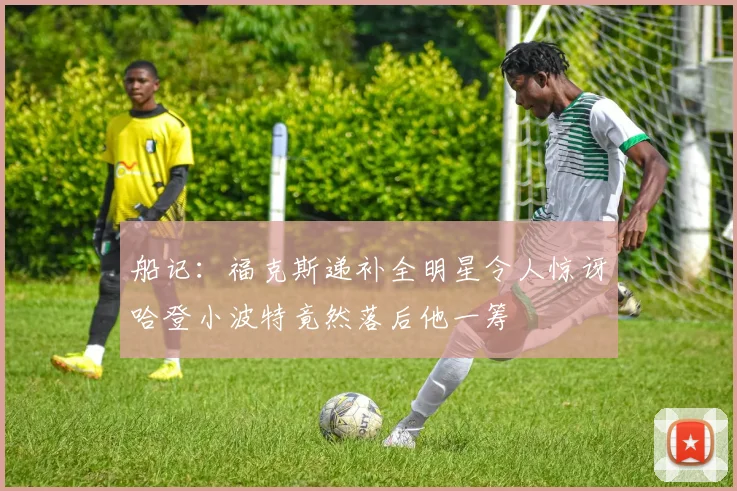 船记：福克斯递补全明星令人惊讶哈登小波特竟然落后他一筹
